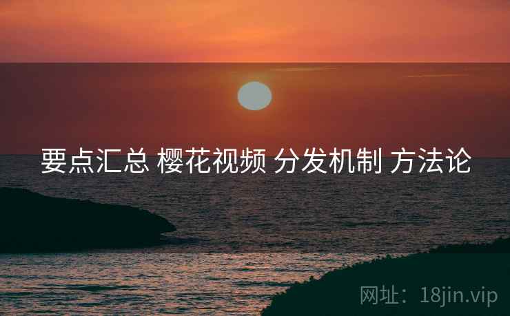 要点汇总 樱花视频 分发机制 方法论