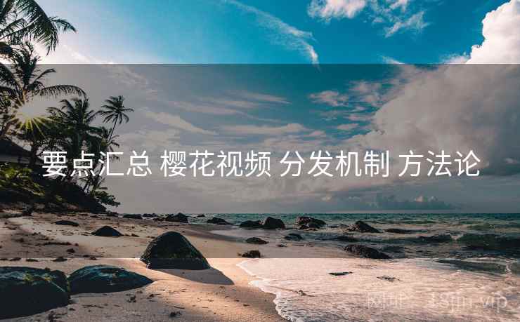 要点汇总 樱花视频 分发机制 方法论