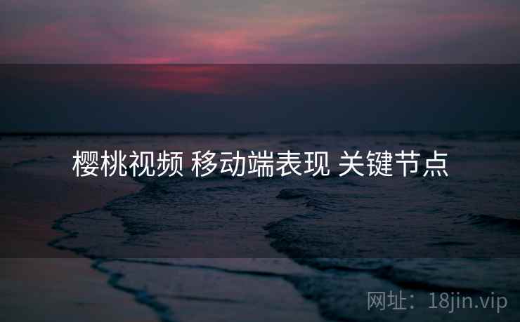 樱桃视频 移动端表现 关键节点