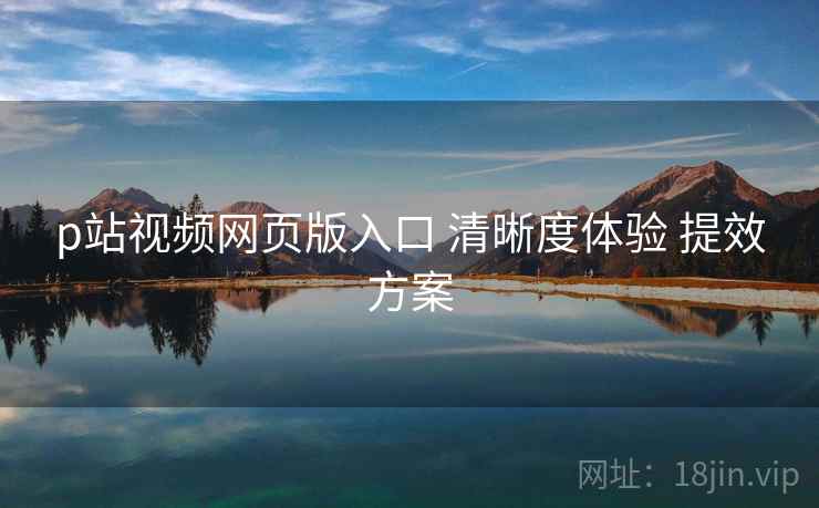 p站视频网页版入口 清晰度体验 提效方案