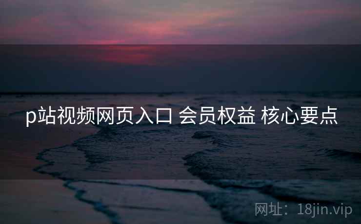 p站视频网页入口 会员权益 核心要点