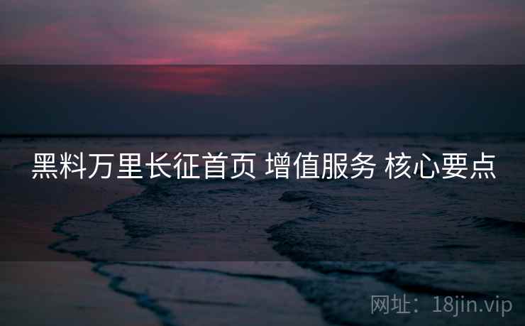 黑料万里长征首页 增值服务 核心要点