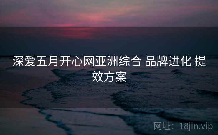 深爱五月开心网亚洲综合 品牌进化 提效方案