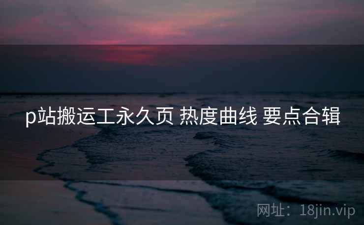 p站搬运工永久页 热度曲线 要点合辑