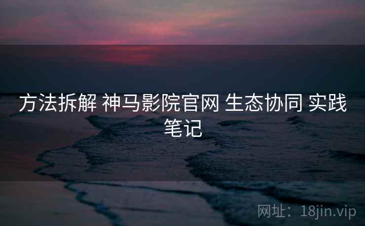 方法拆解 神马影院官网 生态协同 实践笔记