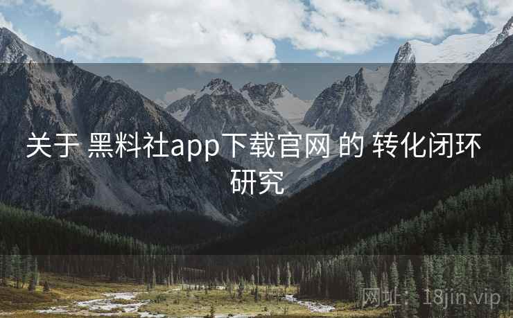 关于 黑料社app下载官网 的 转化闭环 研究