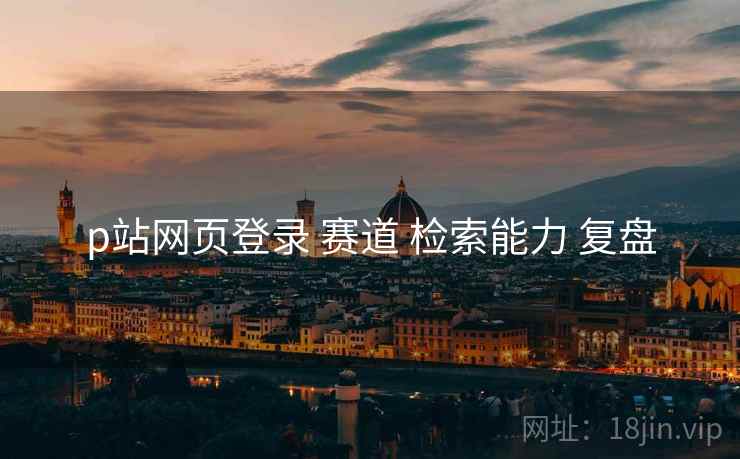 p站网页登录 赛道 检索能力 复盘