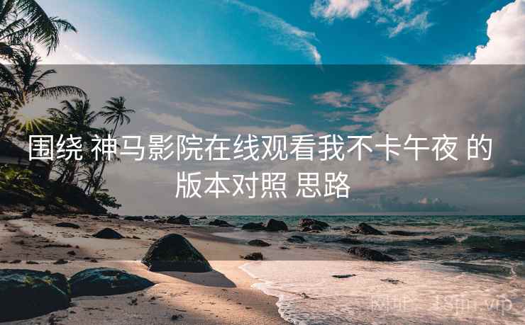 围绕 神马影院在线观看我不卡午夜 的 版本对照 思路