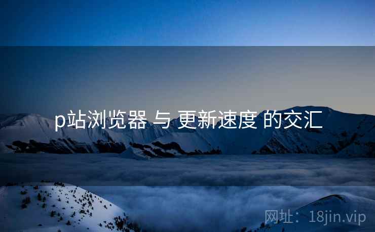 p站浏览器 与 更新速度 的交汇
