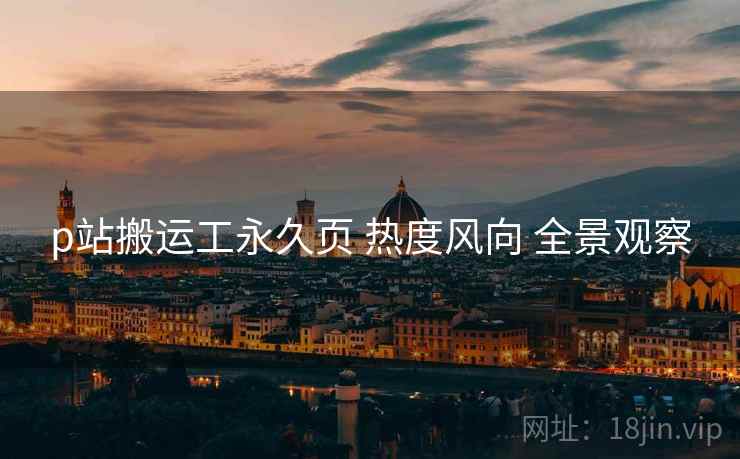 p站搬运工永久页 热度风向 全景观察