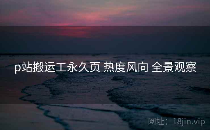 p站搬运工永久页 热度风向 全景观察