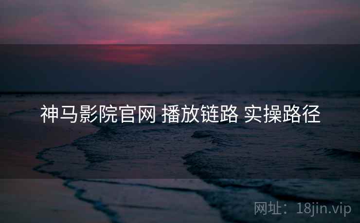 神马影院官网 播放链路 实操路径