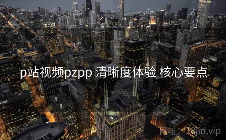 p站视频pzpp 清晰度体验 核心要点