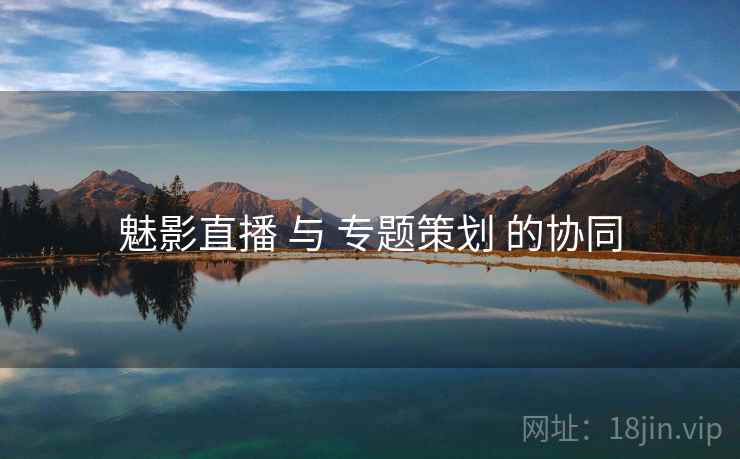 魅影直播 与 专题策划 的协同