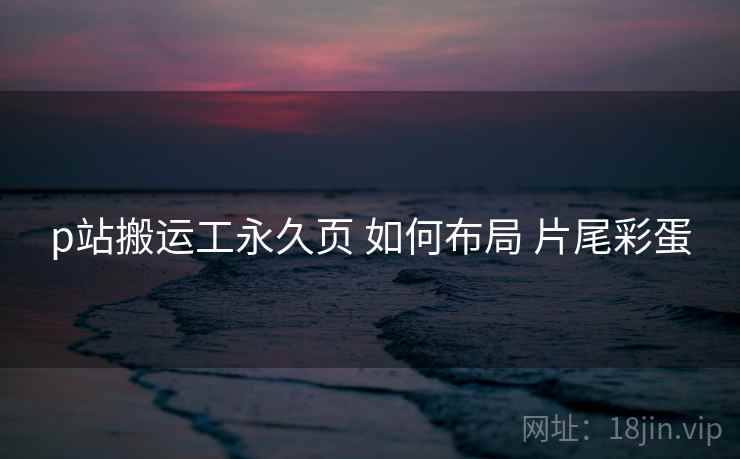 p站搬运工永久页 如何布局 片尾彩蛋